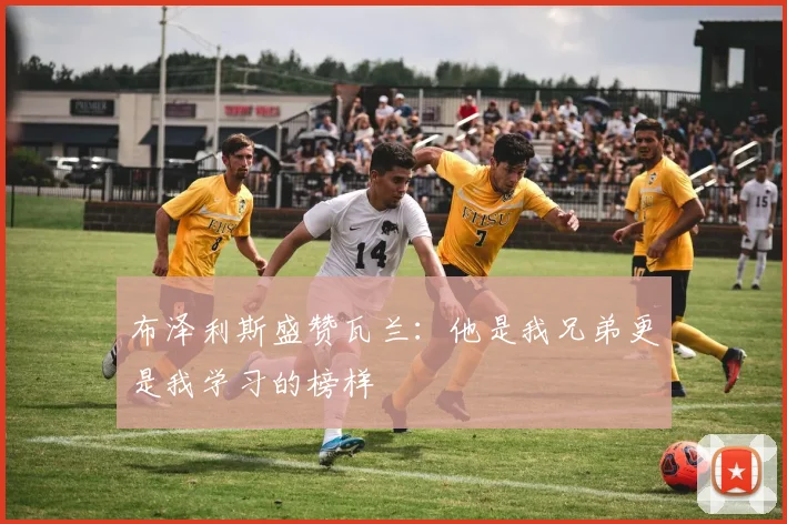 布泽利斯盛赞瓦兰：他是我兄弟更是我学习的榜样