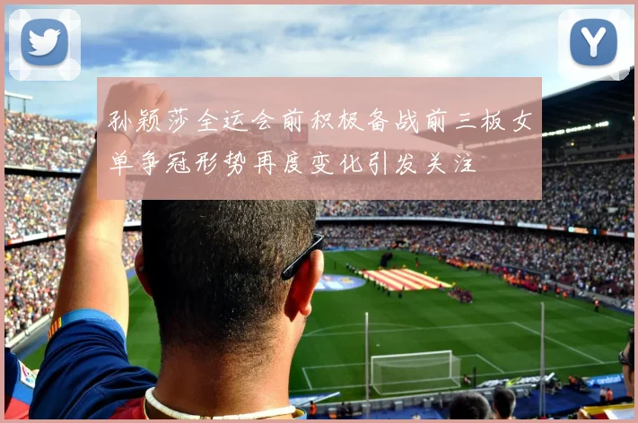 孙颖莎全运会前积极备战前三板女单争冠形势再度变化引发关注