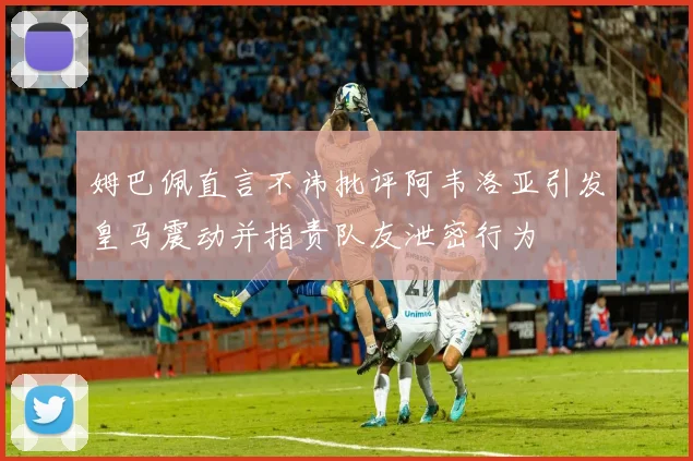 姆巴佩直言不讳批评阿韦洛亚引发皇马震动并指责队友泄密行为