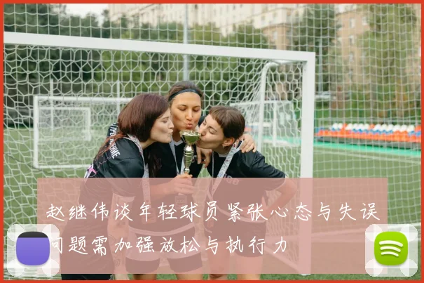 赵继伟谈年轻球员紧张心态与失误问题需加强放松与执行力