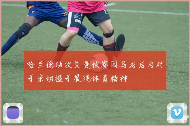 哈兰德助攻艾曼侯赛因乌龙后与对手亲切握手展现体育精神