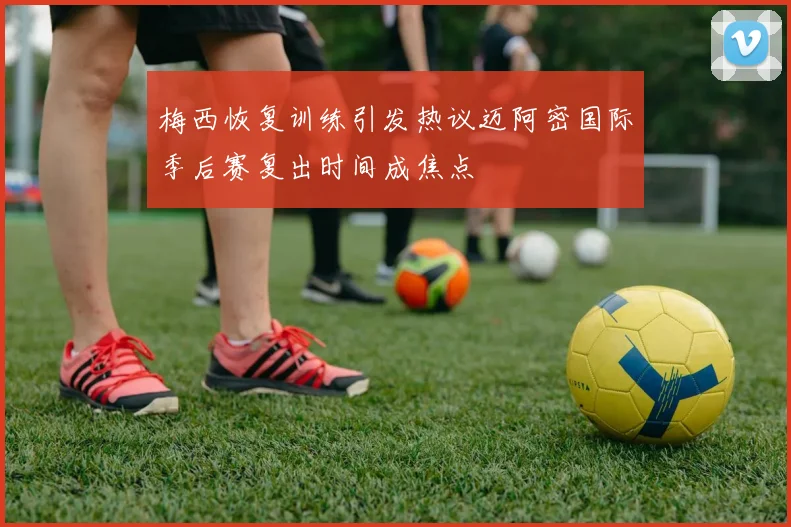 梅西恢复训练引发热议迈阿密国际季后赛复出时间成焦点