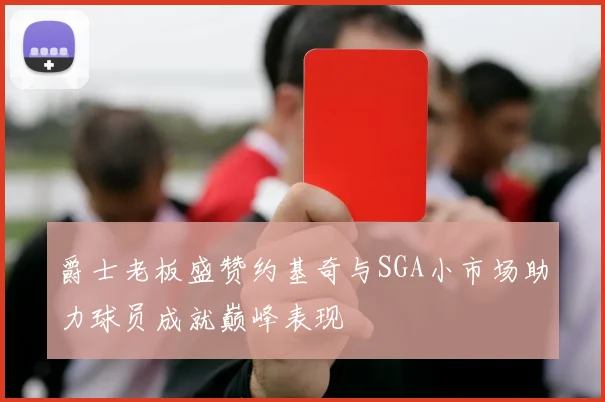爵士老板盛赞约基奇与SGA小市场助力球员成就巅峰表现