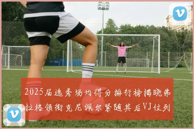 2025届选秀场均得分排行榜揭晓弗拉格领衔克尼佩尔紧随其后VJ位列第三贝利名列第五
