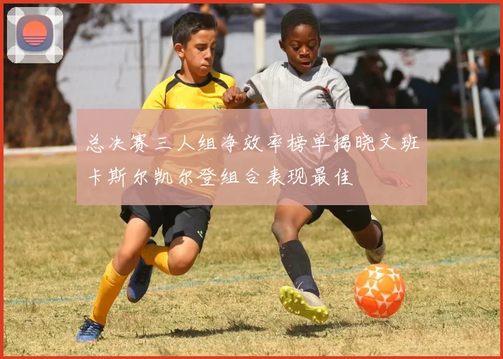 总决赛三人组净效率榜单揭晓文班卡斯尔凯尔登组合表现最佳
