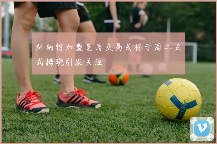 科纳特加盟皇马交易或将于周二正式揭晓引发关注