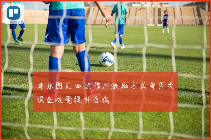 库尔图瓦回忆穆帅激励方式曾因失误坐板凳提升自我