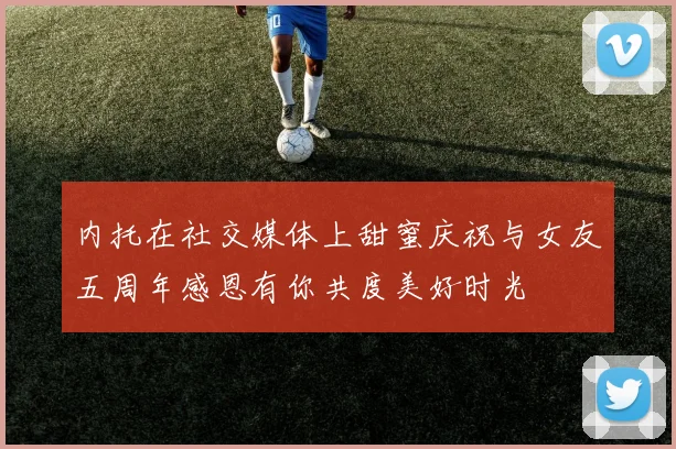 内托在社交媒体上甜蜜庆祝与女友五周年感恩有你共度美好时光