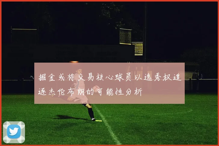 掘金或将交易核心球员以选秀权追逐杰伦布朗的可能性分析