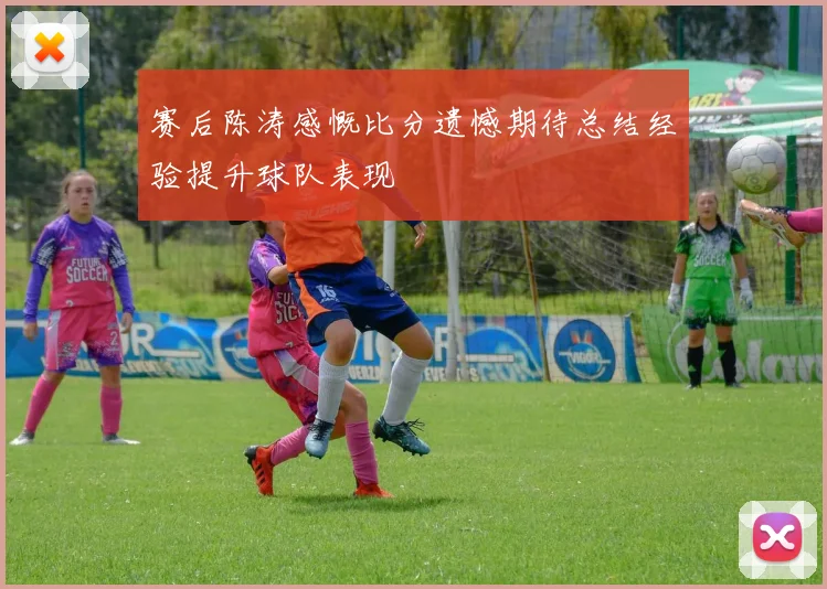赛后陈涛感慨比分遗憾期待总结经验提升球队表现