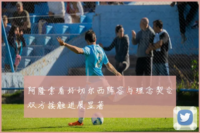 阿隆索看好切尔西阵容与理念契合双方接触进展显著