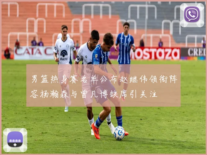 男篮热身赛名单公布赵继伟领衔阵容杨瀚森与曾凡博缺席引关注