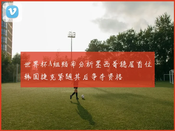 世界杯A组赔率分析墨西哥稳居首位韩国捷克紧随其后争夺资格