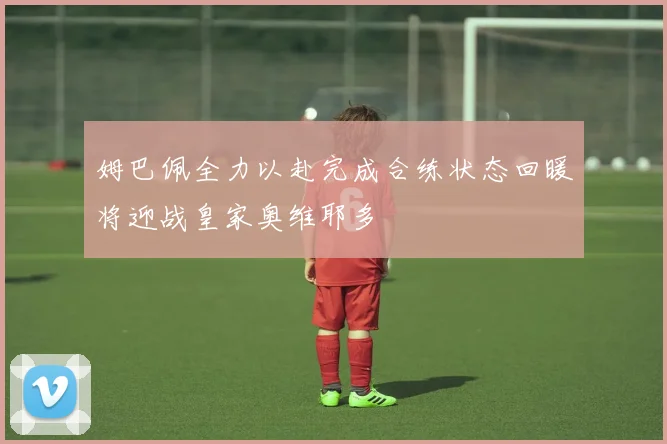 姆巴佩全力以赴完成合练状态回暖将迎战皇家奥维耶多