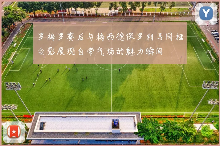 罗梅罗赛后与梅西德保罗利马同框合影展现自带气场的魅力瞬间