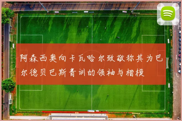 阿森西奥向卡瓦哈尔致敬称其为巴尔德贝巴斯青训的领袖与楷模