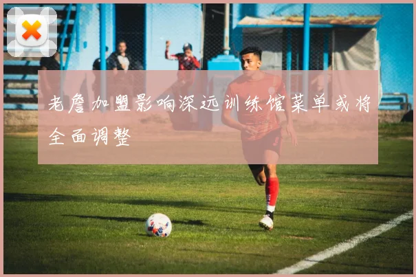老詹加盟影响深远训练馆菜单或将全面调整