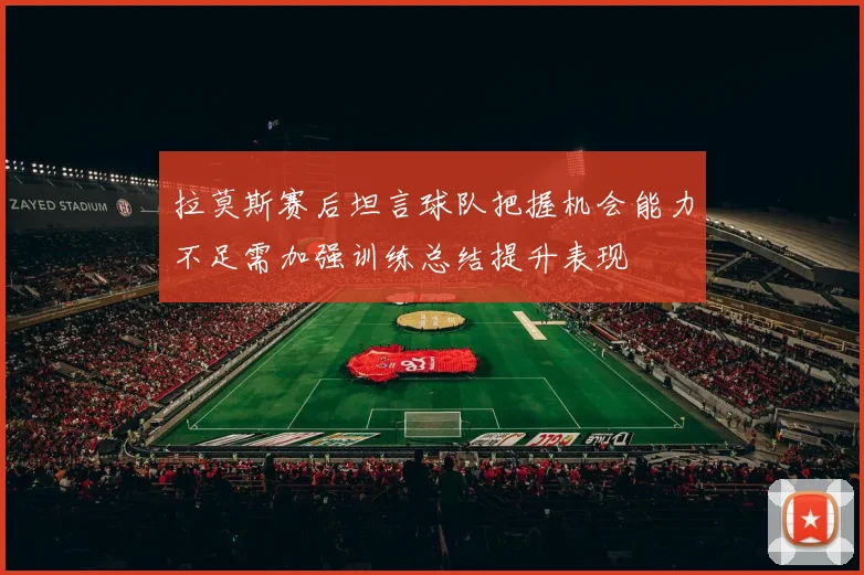 拉莫斯赛后坦言球队把握机会能力不足需加强训练总结提升表现