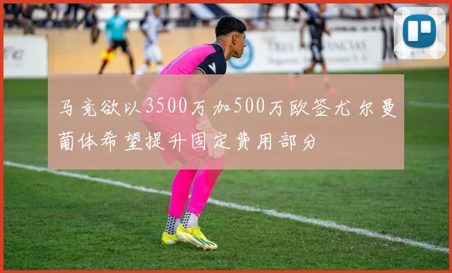 马竞欲以3500万加500万欧签尤尔曼葡体希望提升固定费用部分