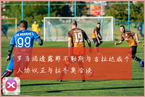 罗马诺透露那不勒斯与吉拉达成个人协议正与拉齐奥洽谈