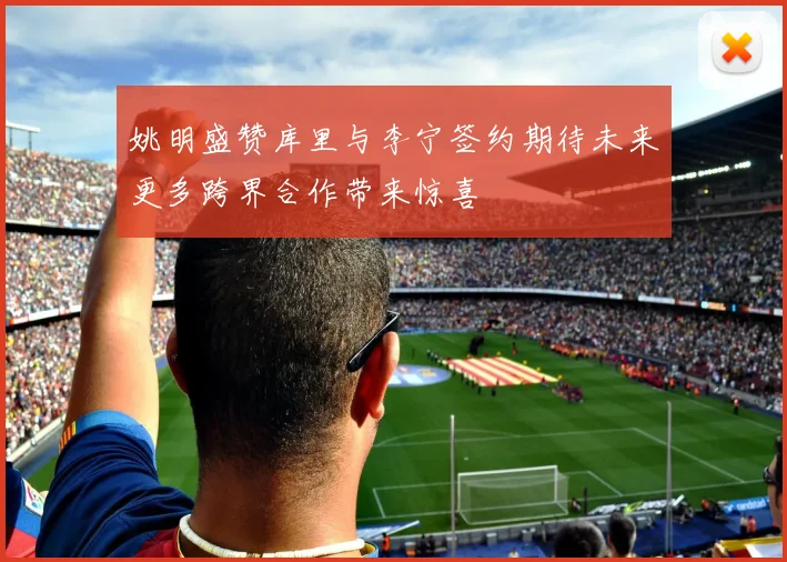姚明盛赞库里与李宁签约期待未来更多跨界合作带来惊喜