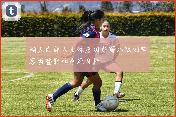 湖人内部人士称詹姆斯薪水限制阵容调整影响夺冠目标