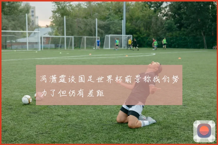 冯潇霆谈国足世界杯前景称我们努力了但仍有差距
