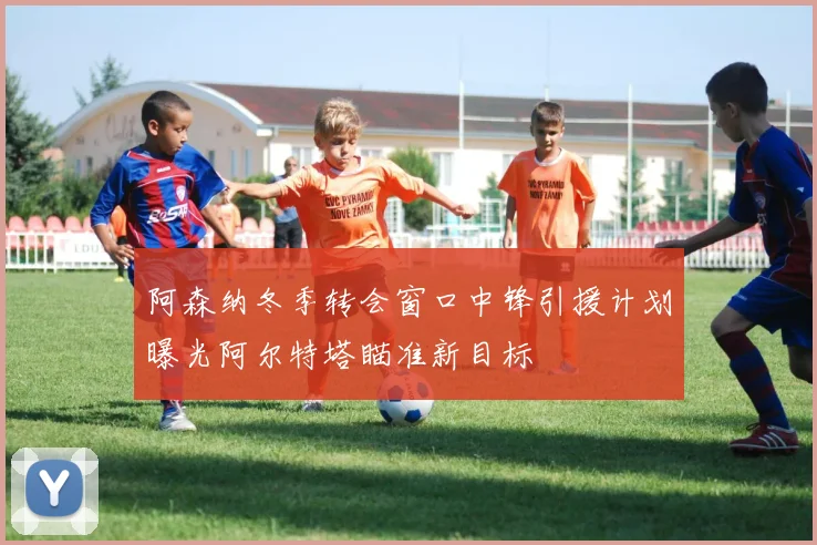 阿森纳冬季转会窗口中锋引援计划曝光阿尔特塔瞄准新目标