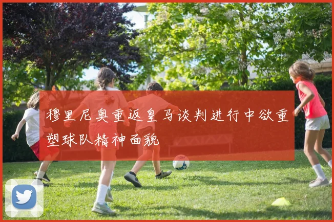 穆里尼奥重返皇马谈判进行中欲重塑球队精神面貌