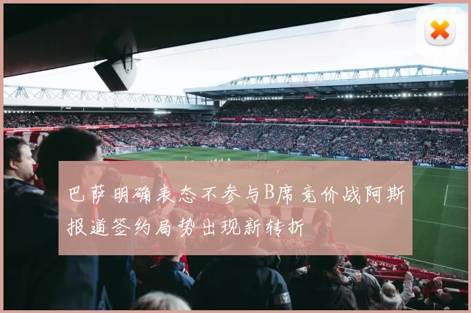 巴萨明确表态不参与B席竞价战阿斯报道签约局势出现新转折